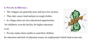 4. Poverty & illiteracy :
• The villagers are generally poor and have low income.
• They take coarse food and put on rough clothes.
• In villages there are less educational opportunities
for children's even the facility for higher education
is nil.
• Poverty makes them unable to send their children
for education and lack of education causes no employment which leads to poverty.
 