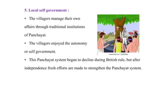 5. Local self government :
• The villagers manage their own
affairs through traditional institutions
of Panchayat.
• The villagers enjoyed the autonomy
or self government.
• This Panchayat system began to decline during British rule, but after
independence fresh efforts are made to strengthen the Panchayat system.
 