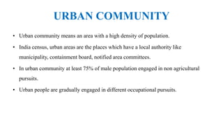 URBAN COMMUNITY
• Urban community means an area with a high density of population.
• India census, urban areas are the places which have a local authority like
municipality, containment board, notified area committees.
• In urban community at least 75% of male population engaged in non agricultural
pursuits.
• Urban people are gradually engaged in different occupational pursuits.
 