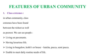 FEATURES OF URBAN COMMUNITY
1. Class extremes :
in urban community, class
extremes have been found
between the richest as well
as poorest. We can see people :
 Living on pavements.
 Having luxurious life.
 Living in bungalow, kothi’s or house – kutcha, pucca, semi pucca.
 Enable to meet daily routine needs of life.
 