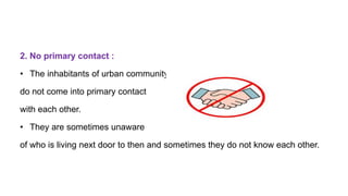 2. No primary contact :
• The inhabitants of urban community
do not come into primary contact
with each other.
• They are sometimes unaware
of who is living next door to then and sometimes they do not know each other.
 