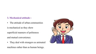 3. Mechanical attitude :
• The attitude of urban communities
is mechanical as they show
superficial manners of politeness
and mutual convenience.
• They deal with strangers as animated
machines rather than as human beings.
 