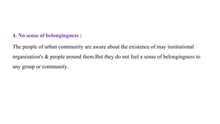 4. No sense of belongingness :
The people of urban community are aware about the existence of may institutional
organization's & people around them.But they do not feel a sense of belongingness to
any group or community.
 