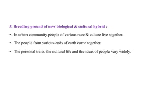 5. Breeding ground of new biological & cultural hybrid :
• In urban community people of various race & culture live together.
• The people from various ends of earth come together.
• The personal traits, the cultural life and the ideas of people vary widely.
 