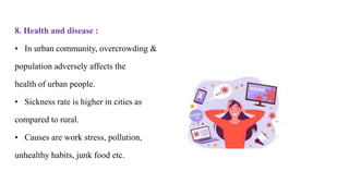 8. Health and disease :
• In urban community, overcrowding &
population adversely affects the
health of urban people.
• Sickness rate is higher in cities as
compared to rural.
• Causes are work stress, pollution,
unhealthy habits, junk food etc.
 