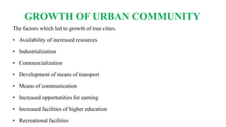 GROWTH OF URBAN COMMUNITY
The factors which led to growth of true cities.
• Availability of increased resources
• Industrialization
• Commercialization
• Development of means of transport
• Means of communication
• Increased opportunities for earning
• Increased facilities of higher education
• Recreational facilities
 
