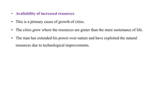• Availability of increased resources
• This is a primary cause of growth of cities.
• The cities grow where the resources are grater than the mere sustenance of life.
• The man has extended his power over nature and have exploited the natural
resources due to technological improvements.
 