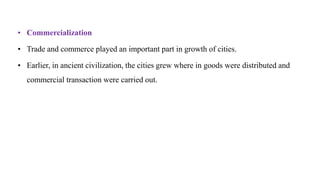 • Commercialization
• Trade and commerce played an important part in growth of cities.
• Earlier, in ancient civilization, the cities grew where in goods were distributed and
commercial transaction were carried out.
 