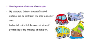 • Development of means of transport
• By transport, the raw or manufactured
material can be sent from one area to another
area.
• Industrialization led the concentration of
people due to the presence of transport.
 