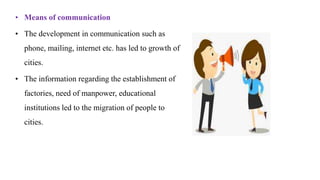 • Means of communication
• The development in communication such as
phone, mailing, internet etc. has led to growth of
cities.
• The information regarding the establishment of
factories, need of manpower, educational
institutions led to the migration of people to
cities.
 