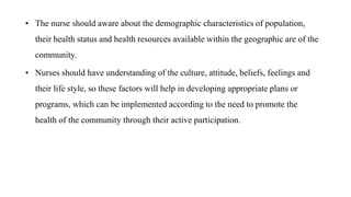 • The nurse should aware about the demographic characteristics of population,
their health status and health resources available within the geographic are of the
community.
• Nurses should have understanding of the culture, attitude, beliefs, feelings and
their life style, so these factors will help in developing appropriate plans or
programs, which can be implemented according to the need to promote the
health of the community through their active participation.
 