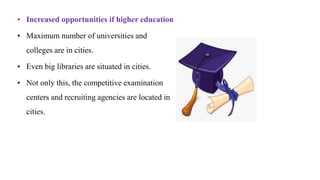 • Increased opportunities if higher education
• Maximum number of universities and
colleges are in cities.
• Even big libraries are situated in cities.
• Not only this, the competitive examination
centers and recruiting agencies are located in
cities.
 