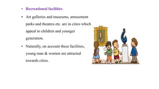 • Recreational facilities
• Art galleries and museums, amusement
parks and theatres etc. are in cities which
appeal to children and younger
generation.
• Naturally, on account these facilities,
young man & women are attracted
towards cities.
 