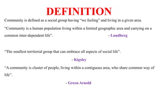 DEFINITION
Community is defined as a social group having “we feeling” and living in a given area.
“Community is a human population living within a limited geographic area and carrying on a
common inter-dependent life”. - Lundberg
“The smallest territorial group that can embrace all aspects of social life”.
- Kigsley
“A community is cluster of people, living within a contiguous area, who share common way of
life”.
- Green Arnold
 