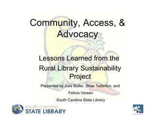 Community, Access, & Advocacy Lessons Learned from the  Rural Library Sustainability Project Presented by Julie Boller, Shae Tetterton, and  Felicia Vereen South Carolina State Library 