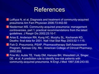 References Lutfiyya N, et al, Diagnosis and treatment of community-acquired pneumonia Am Fam Physician 2006;73:442-50  Niederman MS. Community-acquired pneumonia: management controversies, part 1; practical recommendations from the latest guidelines. J Respir Dis 2002;23:10-7. Arias E, Anderson RN, Kung HC, Murphy SL, Kochanek KD. Deaths: final data for 2001. Natl Vital Stat Rep 2003;52:1-115. Fish D. Pneumonia. PSAP, Pharmacotherapy Self-Assessment Program. Kansas City, Mo.: American College of Clinical Pharmacy, 2002:202 . Fine MJ, Auble TE, Yealy DM, Hanusa BH, Weissfeld LA, Singer DE, et al. A prediction rule to identify low-risk patients with community-acquired pneumonia. N Engl J Med 1997;336:243-50. 