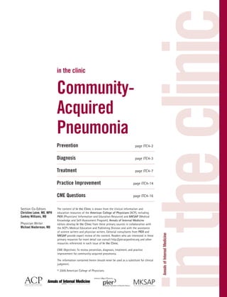 in the clinic
                           in the clinic


                           Community-
                           Acquired
                           Pneumonia
                           Prevention                                                        page ITC4-2


                           Diagnosis                                                         page ITC4-3


                           Treatment                                                         page ITC4-7


                           Practice Improvement                                            page ITC4-14


                           CME Questions                                                   page ITC4-16


Section Co-Editors         The content of In the Clinic is drawn from the clinical information and
Christine Laine, MD, MPH   education resources of the American College of Physicians (ACP), including
Sankey Williams, MD        PIER (Physicians’ Information and Education Resource) and MKSAP (Medical
                           Knowledge and Self-Assessment Program). Annals of Internal Medicine
Physician Writer           editors develop In the Clinic from these primary sources in collaboration with
Michael Niederman, MD      the ACP’s Medical Education and Publishing Division and with the assistance
                           of science writers and physician writers. Editorial consultants from PIER and
                           MKSAP provide expert review of the content. Readers who are interested in these
                           primary resources for more detail can consult http://pier.acponline.org and other
                           resources referenced in each issue of In the Clinic.

                           CME Objectives: To review prevention, diagnosis, treatment, and practice
                           improvement for community-acquired pneumonia.

                           The information contained herein should never be used as a substitute for clinical
                           judgment.

                           © 2009 American College of Physicians
 