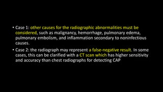 • Case 1: other causes for the radiographic abnormalities must be
considered, such as malignancy, hemorrhage, pulmonary edema,
pulmonary embolism, and inflammation secondary to noninfectious
causes.
• Case 2: the radiograph may represent a false-negative result. In some
cases, this can be clarified with a CT scan which has higher sensitivity
and accuracy than chest radiographs for detecting CAP
 