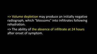 => Volume depletion may produce an initially negative
radiograph, which "blossoms" into infiltrates following
rehydration.
=> The ability of the absence of infiltrate at 24 hours
after onset of symptom.
 