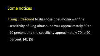 Some notices
• Lung ultrasound to diagnose pneumonia with the
sensitivity of lung ultrasound was approximately 80 to
90 percent and the specificity approximately 70 to 90
percent. [4], [5]
 