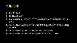 CONTENT
1. DEFINITION
2. EPIDEMIOLOGY
3. DIAGNOSTIC APPROACH TO COMMUNITY- ACCUIRED PNEUMNIA
(CAP)
4. ASSESSING SEVERITY AND DERTERMINING THE APPROPRIATE SITE
OF CARE
5. TREATMENT OF CAP IN THE OUTPATIENT SETTING
6. TREATMENT OF CAP WHO REQUIRE HOSPITALIZATION
 