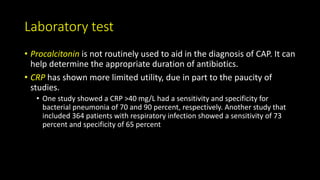 Laboratory test
• Procalcitonin is not routinely used to aid in the diagnosis of CAP. It can
help determine the appropriate duration of antibiotics.
• CRP has shown more limited utility, due in part to the paucity of
studies.
• One study showed a CRP >40 mg/L had a sensitivity and specificity for
bacterial pneumonia of 70 and 90 percent, respectively. Another study that
included 364 patients with respiratory infection showed a sensitivity of 73
percent and specificity of 65 percent
 