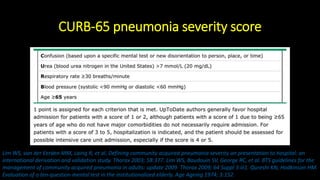 CURB-65 pneumonia severity score
Lim WS, van der Eerden MM, Laing R, et al. Defining community acquired pneumonia severity on presentation to hospital: an
international derivation and validation study. Thorax 2003; 58:377. Lim WS, Baudouin SV, George RC, et al. BTS guidelines for the
management of community acquired pneumonia in adults: update 2009. Thorax 2009; 64 Suppl 3:iii1. Qureshi KN, Hodkinson HM.
Evaluation of a ten-question mental test in the institutionalized elderly. Age Ageing 1974; 3:152.
 