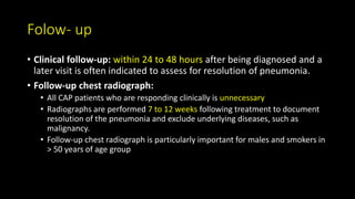 Folow- up
• Clinical follow-up: within 24 to 48 hours after being diagnosed and a
later visit is often indicated to assess for resolution of pneumonia.
• Follow-up chest radiograph:
• All CAP patients who are responding clinically is unnecessary
• Radiographs are performed 7 to 12 weeks following treatment to document
resolution of the pneumonia and exclude underlying diseases, such as
malignancy.
• Follow-up chest radiograph is particularly important for males and smokers in
> 50 years of age group
 