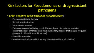 Risk factors for Pseudomonas or drug-resistant
pathogens
• Gram-negative bacilli (including Pseudomonas) :
• Previous antibiotic therapy
• Recent hospitalization
• Immunosuppression
• Pulmonary comorbidity (eg, cystic fibrosis, bronchiectasis, or repeated
exacerbations of chronic obstructive pulmonary disease that require frequent
glucocorticoid and/or antibiotic use)
• Probable aspiration
• Multiple medical comorbidities (eg, diabetes mellitus, alcoholism)
 