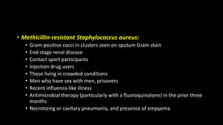 • Methicillin-resistant Staphylococcus aureus:
• Gram-positive cocci in clusters seen on sputum Gram stain
• End-stage renal disease
• Contact sport participants
• Injection drug users
• Those living in crowded conditions
• Men who have sex with men, prisoners
• Recent influenza-like illness
• Antimicrobial therapy (particularly with a fluoroquinolone) in the prior three
months
• Necrotizing or cavitary pneumonia, and presence of empyema
 
