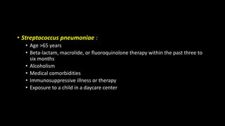• Streptococcus pneumoniae :
• Age >65 years
• Beta-lactam, macrolide, or fluoroquinolone therapy within the past three to
six months
• Alcoholism
• Medical comorbidities
• Immunosuppressive illness or therapy
• Exposure to a child in a daycare center
 