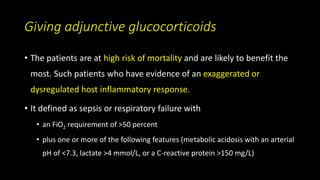 Giving adjunctive glucocorticoids
• The patients are at high risk of mortality and are likely to benefit the
most. Such patients who have evidence of an exaggerated or
dysregulated host inflammatory response.
• It defined as sepsis or respiratory failure with
• an FiO2 requirement of >50 percent
• plus one or more of the following features (metabolic acidosis with an arterial
pH of <7.3, lactate >4 mmol/L, or a C-reactive protein >150 mg/L)
 