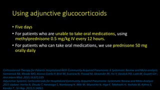 Using adjunctive glucocorticoids
• Five days
• For patients who are unable to take oral medications, using
methylprednisone 0.5 mg/kg IV every 12 hours.
• For patients who can take oral medications, we use prednisone 50 mg
orally daily
Corticosteroid Therapy for Patients Hospitalized With Community-Acquired Pneumonia: A Systematic Review and Meta-analysis;
Siemieniuk RA, Meade MO, Alonso-Coello P, Briel M, Evaniew N, Prasad M, Alexander PE, Fei Y, Vandvik PO, Loeb M, Guyatt GH ;
Ann Intern Med. 2015;163(7):519
Adjunctive Systemic Corticosteroids for Hospitalized Community-Acquired Pneumonia: Systematic Review and Meta-Analysis
2015 Update; Horita N, Otsuka T, Haranaga S, Namkoong H, Miki M, Miyashita N, Higa F, Takahashi H, Yoshida M, Kohno S,
Kaneko T ; Sci Rep. 2015;5:14061.
 
