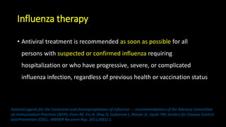 Influenza therapy
• Antiviral treatment is recommended as soon as possible for all
persons with suspected or confirmed influenza requiring
hospitalization or who have progressive, severe, or complicated
influenza infection, regardless of previous health or vaccination status
Antiviral agents for the treatment and chemoprophylaxis of influenza --- recommendations of the Advisory Committee
on Immunization Practices (ACIP); Fiore AE, Fry A, Shay D, Gubareva L, Bresee JS, Uyeki TM, Centers for Disease Control
and Prevention (CDC) ; MMWR Recomm Rep. 2011;60(1):1.
 