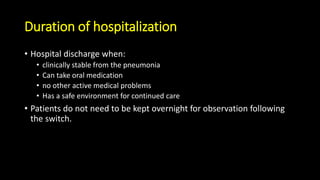Duration of hospitalization
• Hospital discharge when:
• clinically stable from the pneumonia
• Can take oral medication
• no other active medical problems
• Has a safe environment for continued care
• Patients do not need to be kept overnight for observation following
the switch.
 