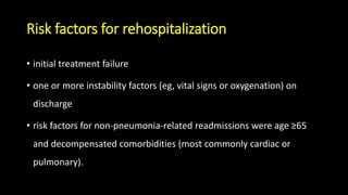 Risk factors for rehospitalization
• initial treatment failure
• one or more instability factors (eg, vital signs or oxygenation) on
discharge
• risk factors for non-pneumonia-related readmissions were age ≥65
and decompensated comorbidities (most commonly cardiac or
pulmonary).
 