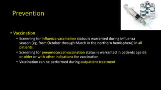 Prevention
• Vaccination
• Screening for influenza vaccination status is warranted during influenza
season (eg, from October through March in the northern hemisphere) in all
patients.
• Screening for pneumococcal vaccination status is warranted in patients age 65
or older or with other indications for vaccination
• Vaccination can be performed during outpatient treatment
 