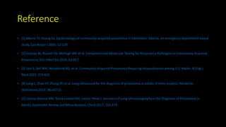 Reference
• [1] Marrie TJ, Huang JQ. Epidemiology of community-acquired pneumonia in Edmonton, Alberta: an emergency department-based
study. Can Respir J 2005; 12:139.
• [2] Gadsby NJ, Russell CD, McHugh MP, et al. Comprehensive Molecular Testing for Respiratory Pathogens in Community-Acquired
Pneumonia. Clin Infect Dis 2016; 62:817.
• [3] Jain S, Self WH, Wunderink RG, et al. Community-Acquired Pneumonia Requiring Hospitalization among U.S. Adults. N Engl J
Med 2015; 373:415.
• [4] Long L, Zhao HT, Zhang ZY, et al. Lung ultrasound for the diagnosis of pneumonia in adults: A meta-analysis. Medicine
(Baltimore) 2017; 96:e5713.
• [5] Llamas-Álvarez AM, Tenza-Lozano EM, Latour-Pérez J. Accuracy of Lung Ultrasonography in the Diagnosis of Pneumonia in
Adults: Systematic Review and Meta-Analysis. Chest 2017; 151:374.
 