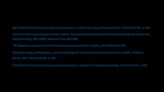 [6] Treatment of community-acquired pneumonia in adults who require hospitalization, Thomas M File, Jr, MD
[7] Community-acquired pneumonia in adults: Assessing severity and determining the appropriate site of care,
Donald M Yealy, MD, FACEP, Michael J Fine, MD, MSc
[8] Diagnostic approach to community-acquired pneumonia in adults, John G Bartlett, MD
[9] Epidemiology, pathogenesis, and microbiology of community-acquired pneumonia in adults, Thomas J
Marrie, MD, Thomas M File, Jr, MD
[10] Treatment of community-acquired pneumonia in adults in the outpatient setting, Thomas M File, Jr, MD
 