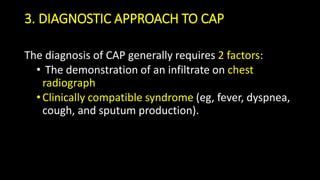 3. DIAGNOSTIC APPROACH TO CAP
The diagnosis of CAP generally requires 2 factors:
• The demonstration of an infiltrate on chest
radiograph
•Clinically compatible syndrome (eg, fever, dyspnea,
cough, and sputum production).
 