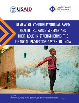.
REVIEW OF COMMUNITY/MUTUAL-BASED
HEALTH INSURANCE SCHEMES AND
THEIR ROLE IN STRENGTHENING THE
FINANCIAL PROTECTION SYSTEM IN INDIA
August 2017
This publication was produced for review by the United States Agency for International Development.
It was prepared by Ramesh Bhat, Lysander Menezes, and Carlos Avila for the Health Finance and Governance Project
 