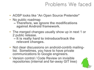 Problems We faced

• AOSP looks like “An Open Source Pretender"
• No public roadmap
   – Therefore, we ignore the modifications
     against Android framework.
• The merged changes usually show up in next 1 or
  2 public release.
   – It is really hard to introduce/track the
     relevant changes.
• Not clear discussions on android-contrib mailing-
  list. Sometimes, you have to have private
  communications to Google engineers.
• Version control / Code Review on invisible
  repositories (internal and far-away GIT tree)
 