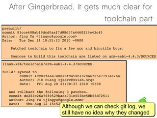 After Gingerbread, it gets much clear for
                              toolchain part
prebuilt/
prebuilt/
commit 81cce608ab19dcd0aaf7d08d57a4460229e43c45
commit 81cce608ab19dcd0aaf7d08d57a4460229e43c45
Author: Jing Yu <jingyu@google.com>
Author: Jing Yu <jingyu@google.com>
Date:   Tue Dec 14 10:55:23 2010 ­0800
Date:   Tue Dec 14 10:55:23 2010 ­0800

    Patched toolchain to fix a few gcc and binutils bugs.
    Patched toolchain to fix a few gcc and binutils bugs.
    
    
    Sources to build this toolchain are listed on arm­eabi­4.4.3/SOURCES
    Sources to build this toolchain are listed on arm­eabi­4.4.3/SOURCES

linux­x86/toolchain/arm­eabi­4.4.3/SOURCES
linux­x86/toolchain/arm­eabi­4.4.3/SOURCES

build/ synced to
build/ synced to
        commit 4cc02faaa7e8828f9458b1828a6f85e7791ae2aa
        commit 4cc02faaa7e8828f9458b1828a6f85e7791ae2aa
        Author: Jim Huang <jserv@0xlab.org>
        Author: Jim Huang <jserv@0xlab.org>
        Date:   Fri Aug 20 23:30:37 2010 +0800
        Date:   Fri Aug 20 23:30:37 2010 +0800

   And rollback the following 3 patches.
   And rollback the following 3 patches.
   commit de263c26a7680529baca731c003bc58b68d72511
   commit de263c26a7680529baca731c003bc58b68d72511
   Author: Jing Yu <jingyu@google.com>
   Author: Jing Yu <jingyu@google.com>
   Date:   Thu Aug 12 15:52:15 2010 ­0700
   Date:   Thu Aug 12 15:52:15 2010 ­0700
                           Although we can check git log, we
                           Although                 git log, we
                           still have no idea why they changed
                           still have no idea why       changed
 