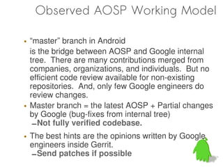 Observed AOSP Working Model

• “master” branch in Android
  is the bridge between AOSP and Google internal
  tree. There are many contributions merged from
  companies, organizations, and individuals. But no
  efficient code review available for non-existing
  repositories. And, only few Google engineers do
  review changes.
• Master branch = the latest AOSP + Partial changes
  by Google (bug-fixes from internal tree)
   – Not fully verified codebase.
• The best hints are the opinions written by Google
  engineers inside Gerrit.
  – Send patches if possible
 