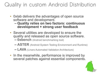Quality in custom Android Distribution

  • 0xlab delivers the advantages of open source
    software and development.
     – Quality relies on two factors: continuous
       development + strong user feedback
  • Several utilities are developed to ensure the
    quality and released as open source software.
     – 0xbench (Android benchmarking tool)
     – ASTER (Android System Testing Environment and Runtime)
     – LAVA (Linaro Automated Validation Architecture)
  • In the meanwhile, performance is improved by
    several patches against essential components.
 
