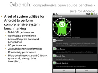 0xbench:            comprehensive open source benchmark
                                              suite for Android
• A set of system utilities for
  Android to perform
  comprehensive system
  benchmarking
  • Dalvik VM performance
  • OpenGL|ES performance
  • Android Graphics framework
    performance
  • I/O performance
  • JavaScript engine performance
  • Connectivity performance
  • Micro-benchmark: stanard C library,
    system call, latency, Java
    invocation, ...
 