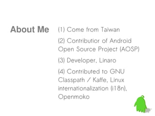 About Me   (1) Come from Taiwan
           (2) Contributior of Android
           Open Source Project (AOSP)
           (3) Developer, Linaro
           (4) Contributed to GNU
           Classpath / Kaffe, Linux
           internationalization (i18n),
           Openmoko
 