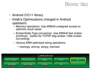 Bionic libc

• Android C/C++ library
• 0xlab’s Optimizations (merged in Android
  upstream)
  – Memory operations: Use ARMv6 unaligned access to
    optimize usual cases
  – Endian/Data Type conversion: Use ARMv6 fast endian
    primitives. Useful for TCP/IP (big endian / little endian
    converting)
  – Various ARM optimized string operations
     • memcpy, strcmp, strcpy, memset
 