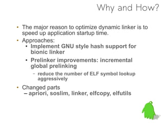 Why and How?

• The major reason to optimize dynamic linker is to
  speed up application startup time.
• Approaches:
   ● Implement GNU style hash support for

     bionic linker
   ● Prelinker improvements: incremental

     global prelinking
      –   reduce the number of ELF symbol lookup
          aggressively
• Changed parts
  – apriori, soslim, linker, elfcopy, elfutils
 