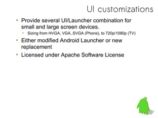 UI customizations
• Provide several UI/Launcher combination for
  small and large screen devices.
  • Sizing from HVGA, VGA, SVGA (Phone), to 720p/1080p (TV)
• Either modified Android Launcher or new
  replacement
• Licensed under Apache Software License
 